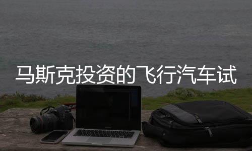 马斯克投资的飞行汽车试飞成功，预计售价达200万一辆