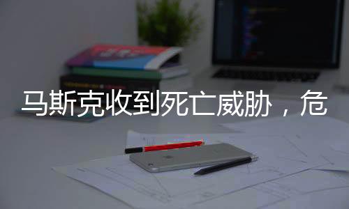 马斯克收到死亡威胁，危险冲击全球巨头的生活与事业安全揭秘