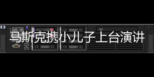 马斯克携小儿子上台演讲，科技巨头的新篇章