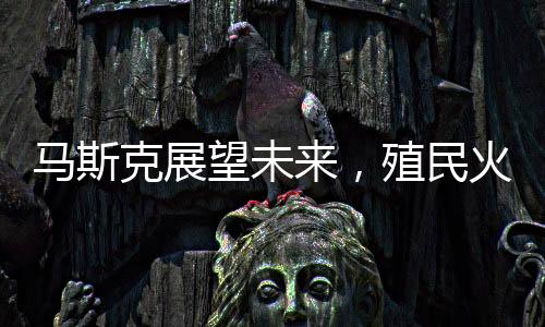 马斯克展望未来，殖民火星，人类星际旅行的宏大设想在20-30年内实现