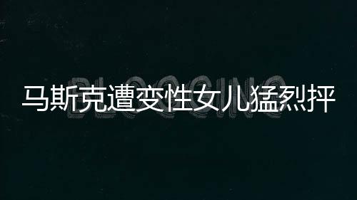 马斯克遭变性女儿猛烈抨击，一场关于家庭、科技与认同的争议