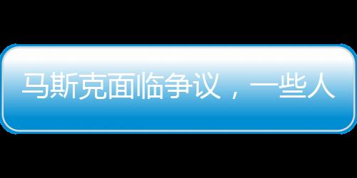 马斯克面临争议，一些人竟然希望我死