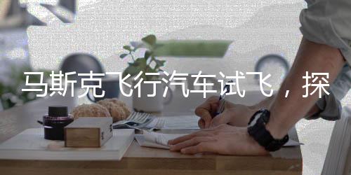 马斯克飞行汽车试飞，探索未来交通的崭新篇章