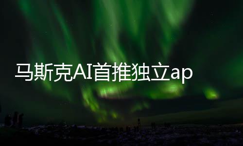 马斯克AI首推独立app 目前仅美国iPhone用户可体验