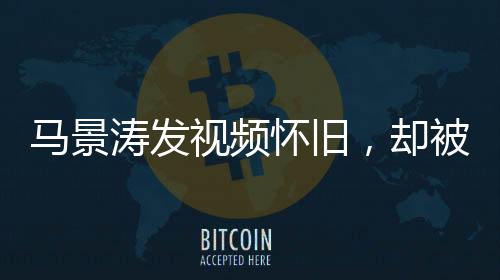 马景涛发视频怀旧，却被网友巧妙拆台