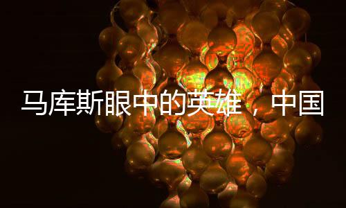 马库斯眼中的英雄，中国万千家庭的力量与光辉