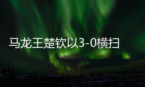 马龙王楚钦以3-0横扫对手取得辉煌胜利