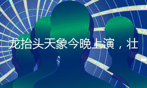 龙抬头天象今晚上演，壮丽星辰引发观星热潮
