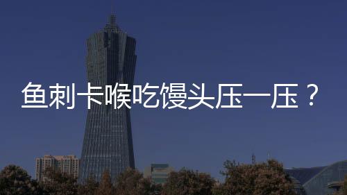 鱼刺卡喉吃馒头压一压？不科学！正确应对方法请牢记