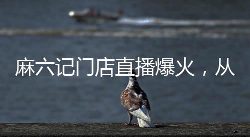 麻六记门店直播爆火，从线上热潮蔓延至线下的餐饮新传奇