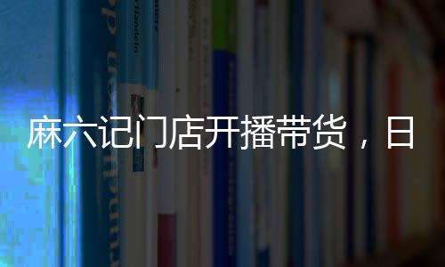 麻六记门店开播带货，日销售额超250万，热点事件深度解析
