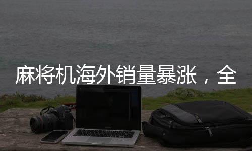 麻将机海外销量暴涨，全球娱乐新趋势引领国际市场新潮流
