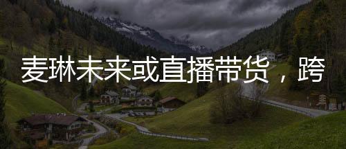 麦琳未来或直播带货，跨界发展的无限可能