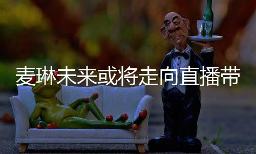 麦琳未来或将走向直播带货领域