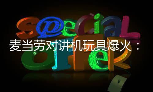 麦当劳对讲机玩具爆火：太多人抢导致App一度崩溃