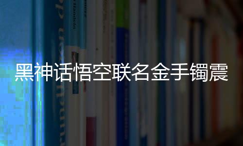 黑神话悟空联名金手镯震撼登场，售价高达4.6万，限量珍藏，独一无二的艺术品