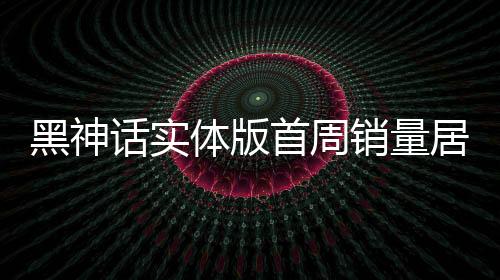 黑神话实体版首周销量居日本第三 引领东方神话风潮