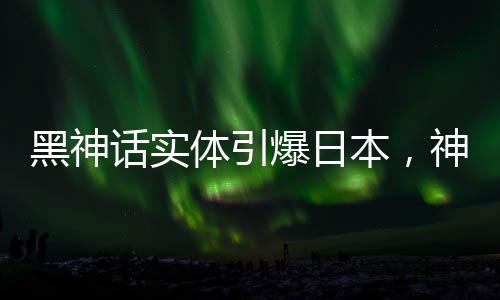 黑神话实体引爆日本，神秘文化现象引发热议