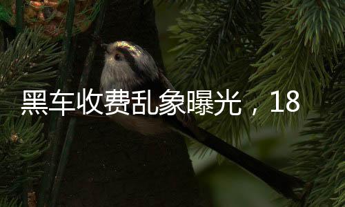 黑车收费乱象曝光，18公里竟要价581元，官方迅速通报