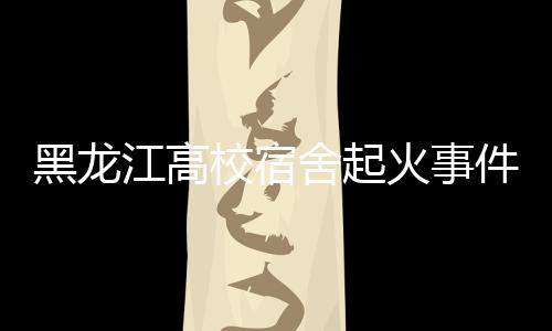 黑龙江高校宿舍起火事件，火灾背后的警示与反思
