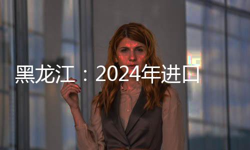 黑龙江：2024年进口食用水生动物同比增152.46%