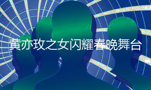 黄亦玫之女闪耀春晚舞台，梦想照进现实的一二三四五六七八九十