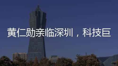 黄仁勋亲临深圳，科技巨头英伟达显现新一轮发展动向