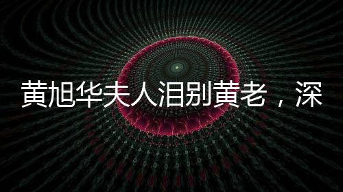 黄旭华夫人泪别黄老，深情缅怀一生奉献