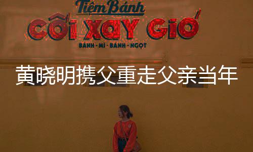 黄晓明携父重走父亲当年参军路，共叙家国情怀