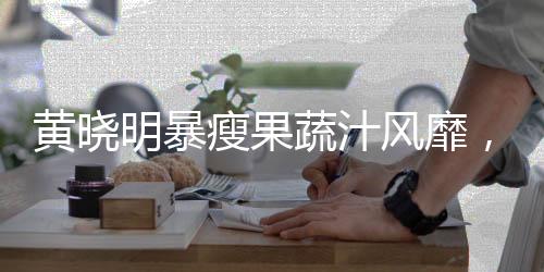 黄晓明暴瘦果蔬汁风靡，医生发出不推荐警告