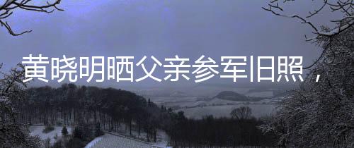 黄晓明晒父亲参军旧照，揭开父辈荣耀岁月的一页