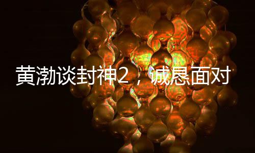 黄渤谈封神2，诚恳面对观众反馈，展现真心诚意之作