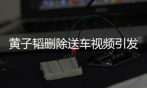 黄子韬删除送车视频引发关注，背后原因引人猜测