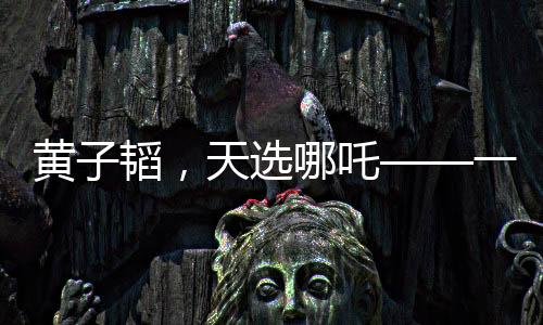 黄子韬，天选哪吒——一个跨界风云人物的崛起