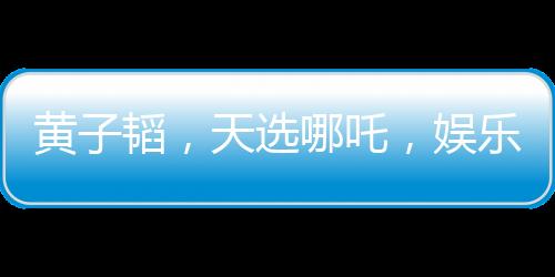 黄子韬，天选哪吒，娱乐界的璀璨明珠