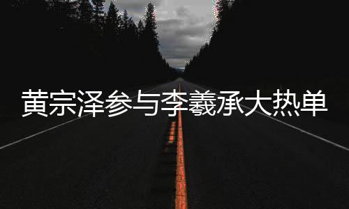 黄宗泽参与李羲承大热单曲舞蹈，掀起新一轮热潮