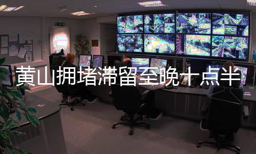黄山拥堵滞留至晚十点半，游客出行遭遇高峰挑战