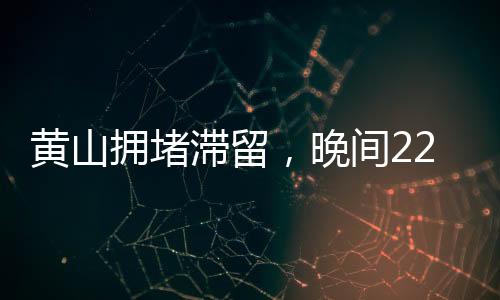 黄山拥堵滞留，晚间22点的景区现状