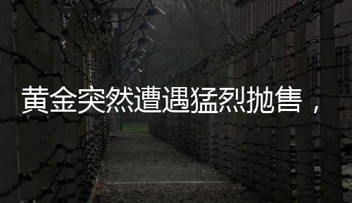 黄金突然遭遇猛烈抛售，市场动荡与投资者应对策略