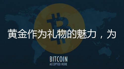 黄金作为礼物的魅力，为何送黄金成为不会出错的选择