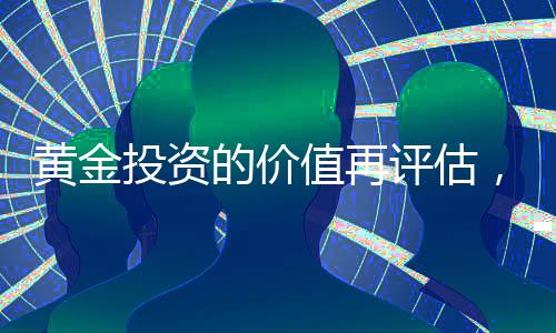 黄金投资的价值再评估，当下是否值得投资黄金？