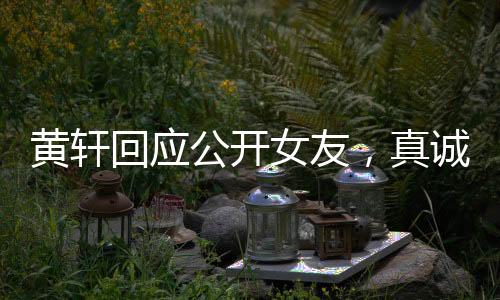 黄轩回应公开女友，真诚宣告，爱意在心间流淌