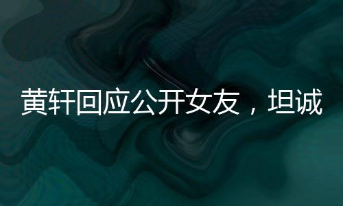 黄轩回应公开女友，坦诚与勇敢展现真情本色