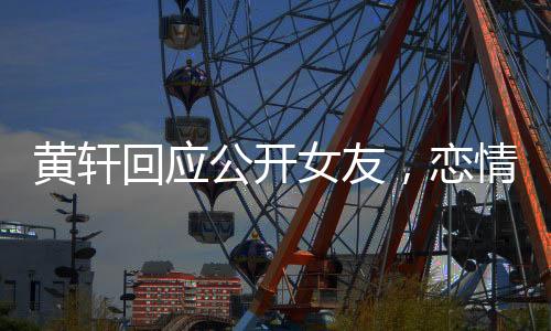 黄轩回应公开女友，恋情揭晓，公众关注下的坦然表白