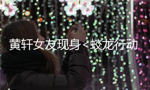 黄轩女友现身<蛟龙行动>首映礼，星光熠熠，情感牵动人心
