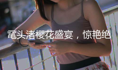 鼋头渚樱花盛宴，惊艳绝伦的春日画卷