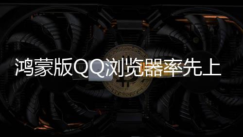 鸿蒙版QQ浏览器率先上新，首发5大AI功能，让体验更加简单智能