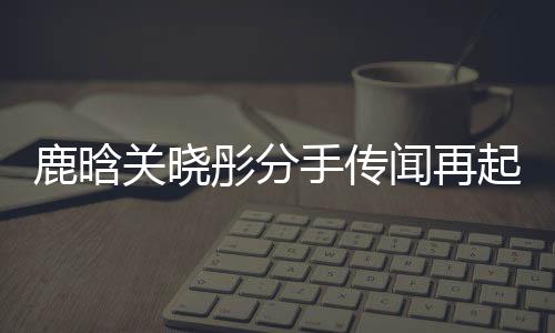 鹿晗关晓彤分手传闻再起，双方暂未回应