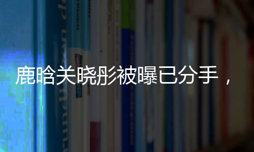 鹿晗关晓彤被曝已分手，恋情终结引发网友热议