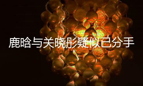 鹿晗与关晓彤疑似已分手两个月，情感波折引人关注